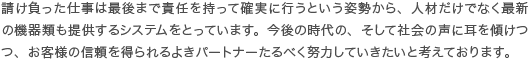 請け負った仕事は最後まで責任を持って確実に行うという姿勢から、人材だけでなく最新の機器類も提供するシステムをとっています。今後の時代の、そして社会の声に耳を傾けつつ、お客様の信頼を得られるよきパートナーたるべく努力していきたいと考えております。